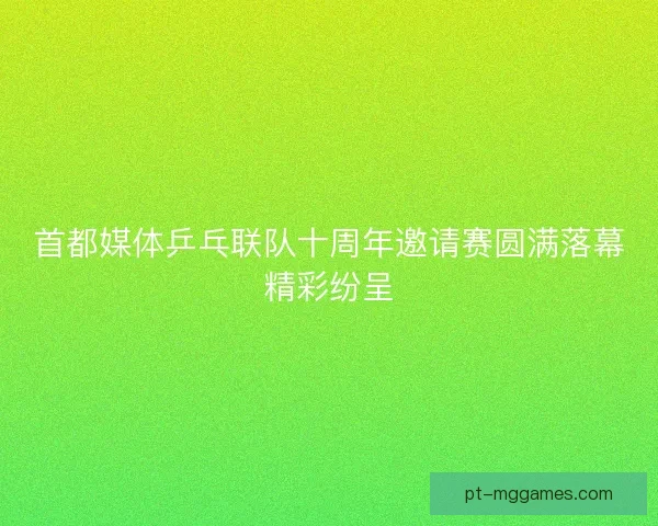 首都媒体乒乓联队十周年邀请赛圆满落幕精彩纷呈
