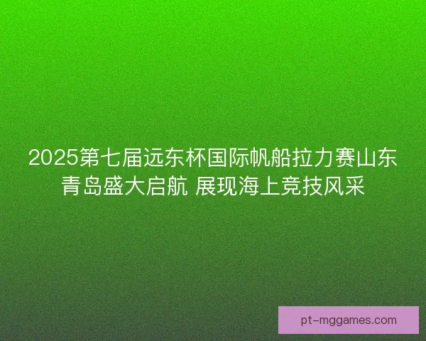 2025第七届远东杯国际帆船拉力赛山东青岛盛大启航 展现海上竞技风采